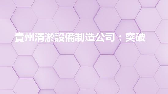 貴州清淤設備制造公司：突破創(chuàng)新，引領行業(yè)！